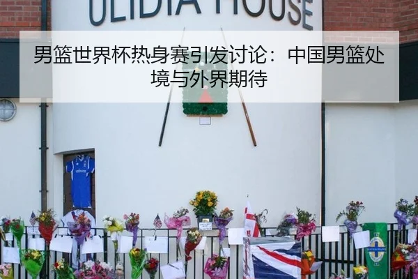 男篮世界杯热身赛引发讨论：中国男篮处境与外界期待